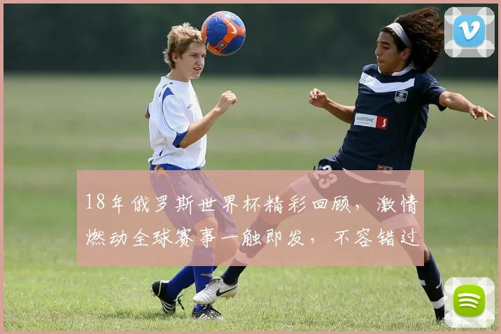 18年俄罗斯世界杯精彩回顾，激情燃动全球赛事一触即发，不容错过