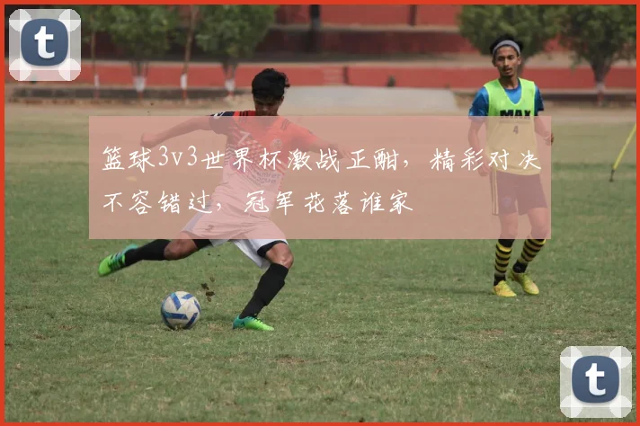 篮球3v3世界杯激战正酣，精彩对决不容错过，冠军花落谁家