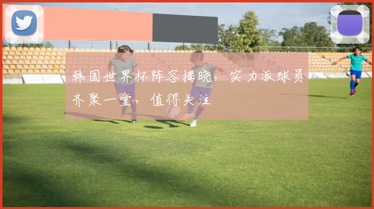 韩国世界杯阵容揭晓，实力派球员齐聚一堂，值得关注