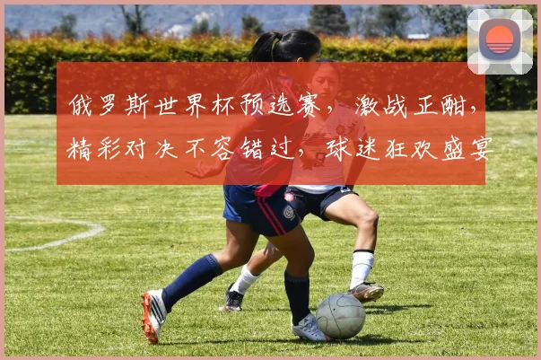 俄罗斯世界杯预选赛，激战正酣，精彩对决不容错过，球迷狂欢盛宴即将开启