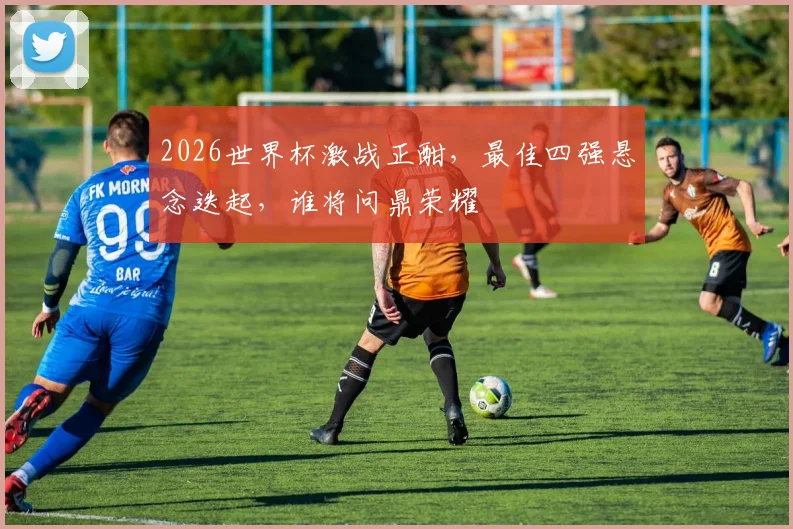 2026世界杯激战正酣，最佳四强悬念迭起，谁将问鼎荣耀