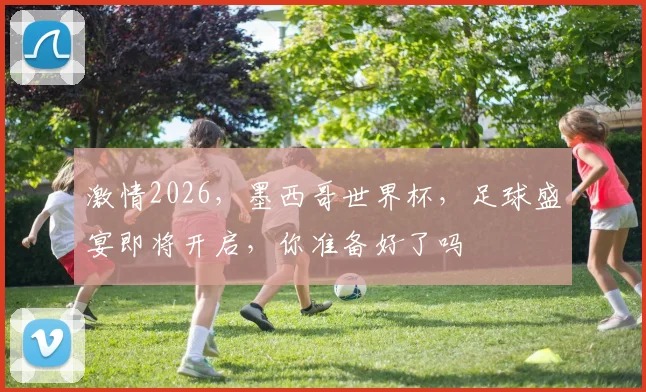 激情2026，墨西哥世界杯，足球盛宴即将开启，你准备好了吗
