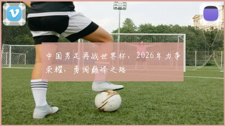 中国男足再战世界杯，2026年力争荣耀，勇闯巅峰之路