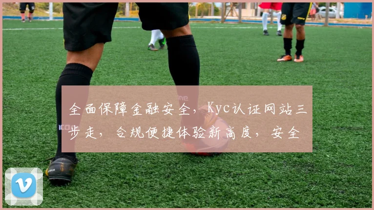 全面保障金融安全，Kyc认证网站三步走，合规便捷体验新高度，安全交易无忧