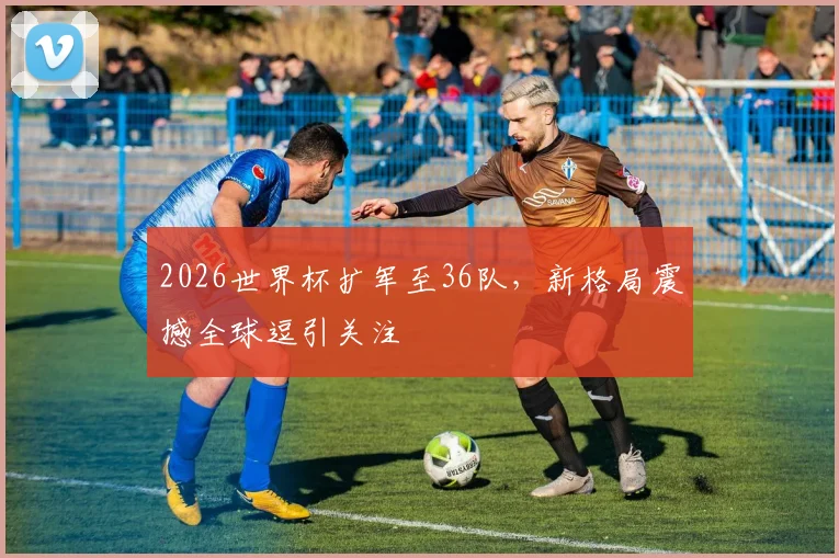 2026世界杯扩军至36队，新格局震撼全球逗引关注